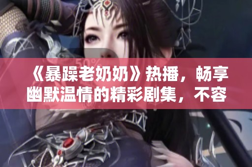 《暴躁老奶奶》热播，畅享幽默温情的精彩剧集，不容错过！