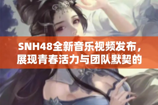 SNH48全新音乐视频发布，展现青春活力与团队默契的精彩瞬间