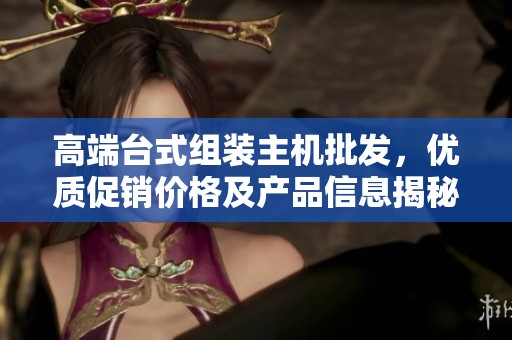 高端台式组装主机批发，优质促销价格及产品信息揭秘