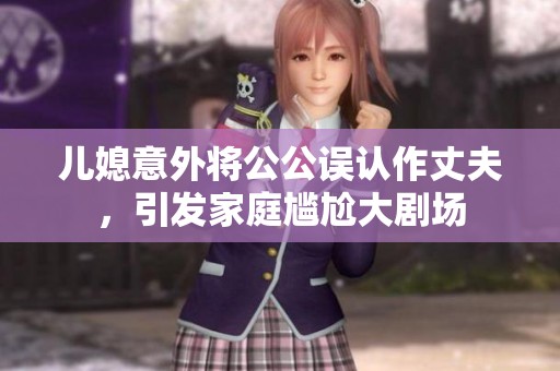 儿媳意外将公公误认作丈夫，引发家庭尴尬大剧场