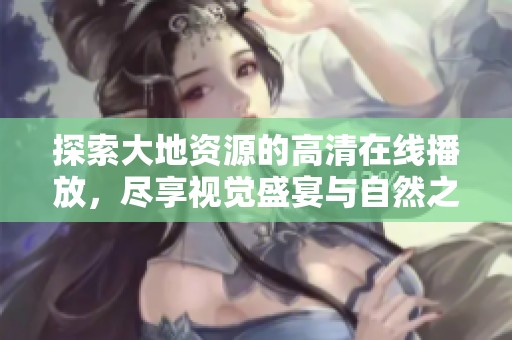 探索大地资源的高清在线播放，尽享视觉盛宴与自然之美的极致体验