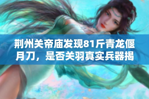 荆州关帝庙发现81斤青龙偃月刀，是否关羽真实兵器揭秘