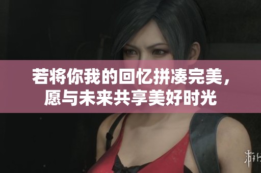 若将你我的回忆拼凑完美，愿与未来共享美好时光