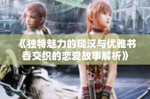 《独特魅力的糙汉与优雅书香交织的恋爱故事解析》
