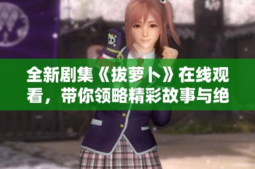 全新剧集《拔萝卜》在线观看，带你领略精彩故事与绝妙演员表现