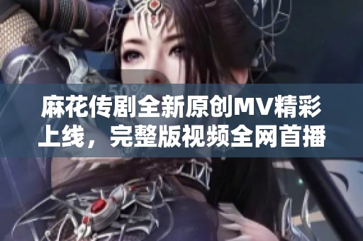 麻花传剧全新原创MV精彩上线，完整版视频全网首播！