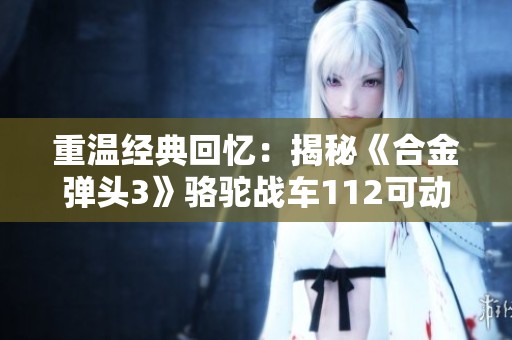 重温经典回忆：揭秘《合金弹头3》骆驼战车112可动人偶细节