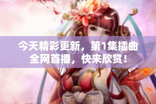 今天精彩更新，第1集插曲全网首播，快来欣赏！