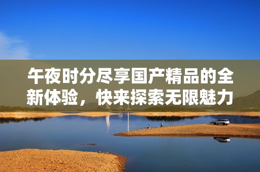 午夜时分尽享国产精品的全新体验，快来探索无限魅力吧