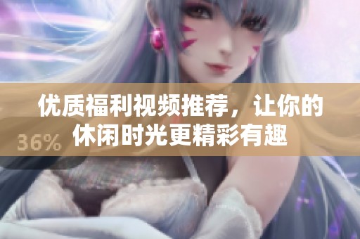 优质福利视频推荐，让你的休闲时光更精彩有趣
