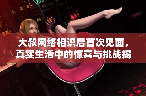 大叔网络相识后首次见面，真实生活中的惊喜与挑战揭秘
