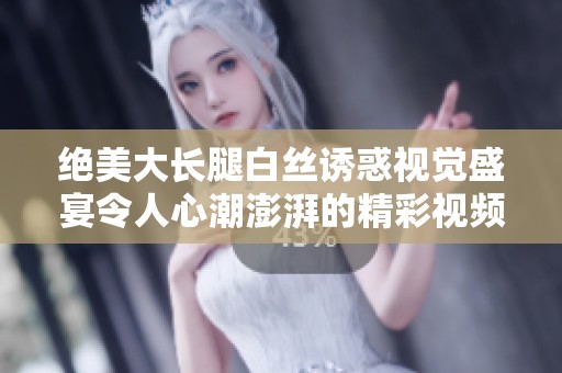 绝美大长腿白丝诱惑视觉盛宴令人心潮澎湃的精彩视频展示