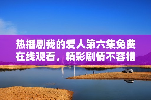 热播剧我的爱人第六集免费在线观看，精彩剧情不容错过！