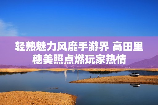 轻熟魅力风靡手游界 高田里穗美照点燃玩家热情
