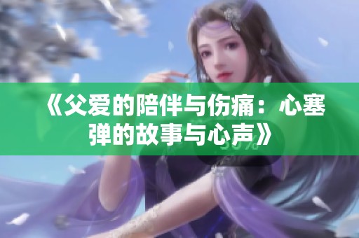 《父爱的陪伴与伤痛：心塞弹的故事与心声》