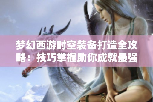 梦幻西游时空装备打造全攻略：技巧掌握助你成就最强战力