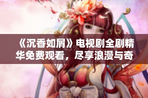 《沉香如屑》电视剧全剧精华免费观看，尽享浪漫与奇幻之旅