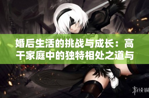 婚后生活的挑战与成长：高干家庭中的独特相处之道与无畏追求