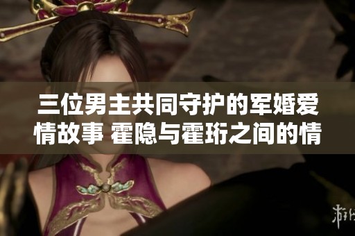 三位男主共同守护的军婚爱情故事 霍隐与霍珩之间的情感纠葛