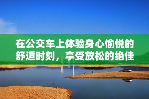 在公交车上体验身心愉悦的舒适时刻，享受放松的绝佳视频分享