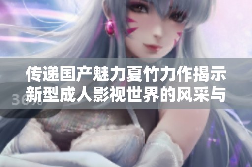 传递国产魅力夏竹力作揭示新型成人影视世界的风采与创新
