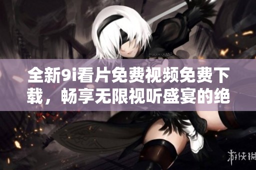 全新9i看片免费视频免费下载，畅享无限视听盛宴的绝佳体验！