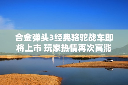 合金弹头3经典骆驼战车即将上市 玩家热情再次高涨！
