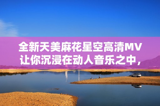 全新天美麻花星空高清MV让你沉浸在动人音乐之中，快来体验吧