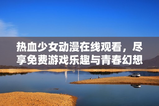 热血少女动漫在线观看，尽享免费游戏乐趣与青春幻想世界