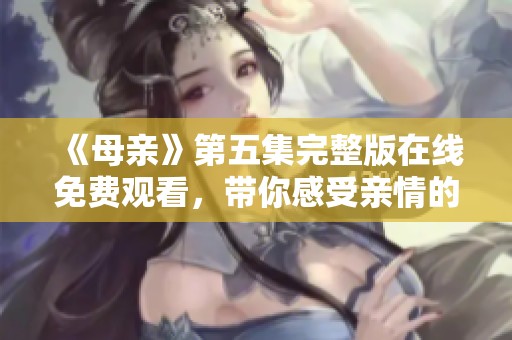 《母亲》第五集完整版在线免费观看，带你感受亲情的温暖与力量！