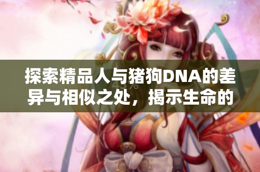 探索精品人与猪狗DNA的差异与相似之处，揭示生命的奥秘与多样性