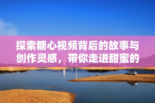 探索糖心视频背后的故事与创作灵感，带你走进甜蜜的视觉盛宴