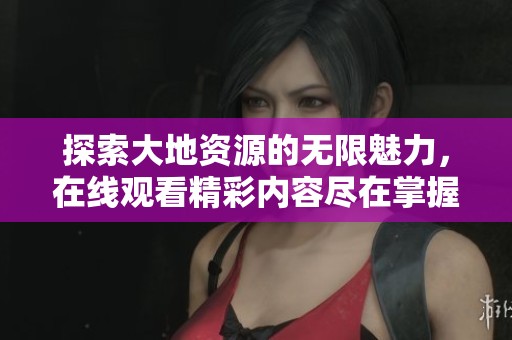 探索大地资源的无限魅力，在线观看精彩内容尽在掌握之中