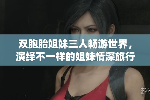 双胞胎姐妹三人畅游世界，演绎不一样的姐妹情深旅行记