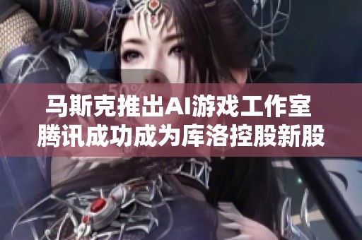 马斯克推出AI游戏工作室 腾讯成功成为库洛控股新股东