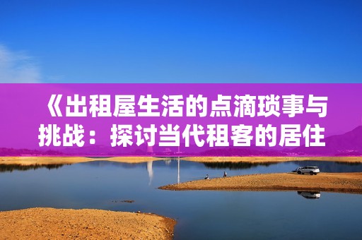 《出租屋生活的点滴琐事与挑战：探讨当代租客的居住体验与心声》