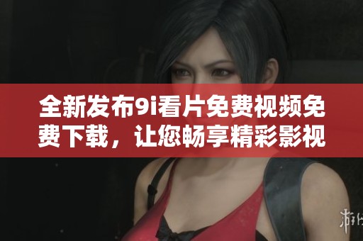 全新发布9i看片免费视频免费下载，让您畅享精彩影视体验
