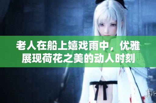 老人在船上嬉戏雨中，优雅展现荷花之美的动人时刻