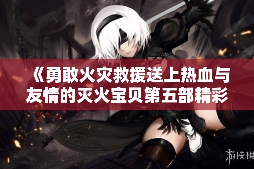 《勇敢火灾救援送上热血与友情的灭火宝贝第五部精彩上线》