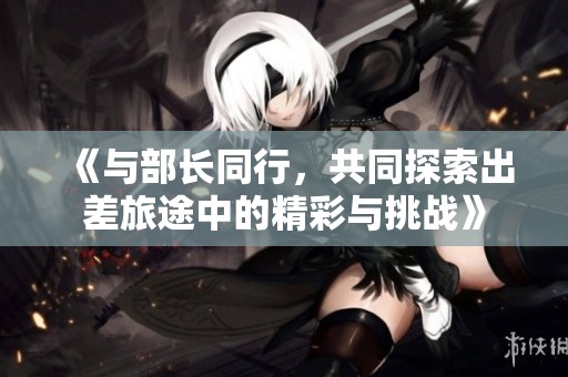 《与部长同行，共同探索出差旅途中的精彩与挑战》