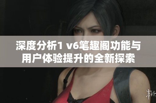 深度分析1 v6笔趣阁功能与用户体验提升的全新探索