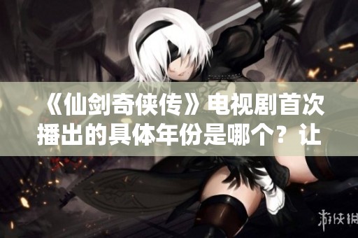 《仙剑奇侠传》电视剧首次播出的具体年份是哪个？让我们一探究竟！