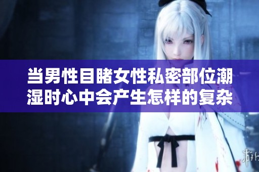 当男性目睹女性私密部位潮湿时心中会产生怎样的复杂心理反应