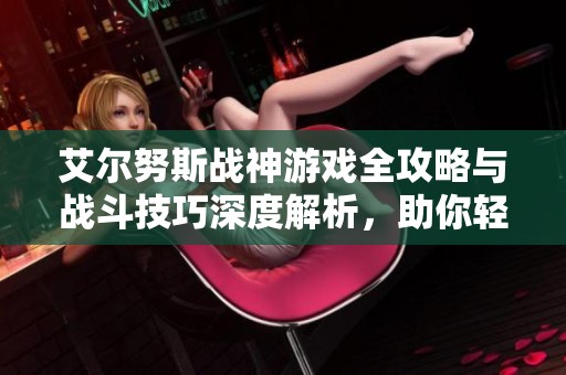 艾尔努斯战神游戏全攻略与战斗技巧深度解析，助你轻松上手