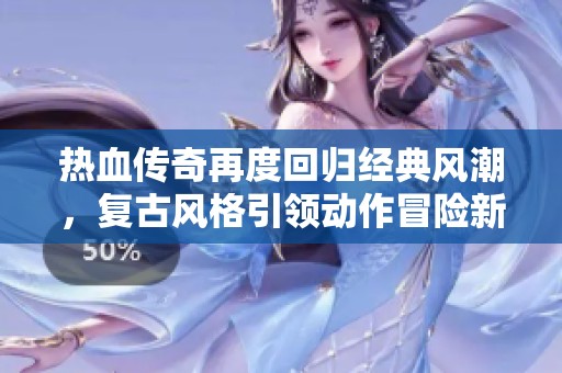 热血传奇再度回归经典风潮，复古风格引领动作冒险新体验