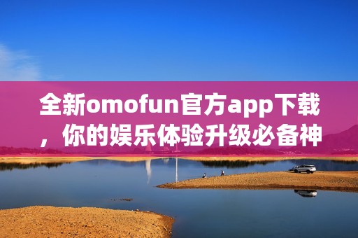 全新omofun官方app下载，你的娱乐体验升级必备神器！