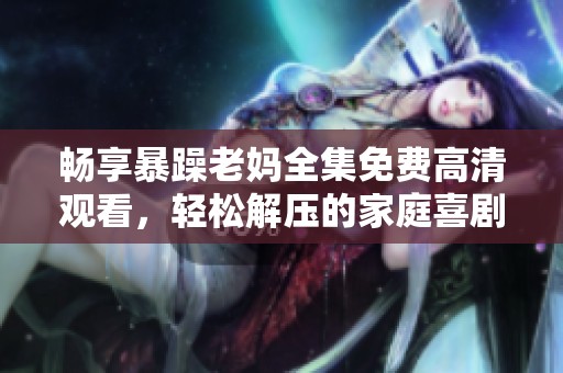 畅享暴躁老妈全集免费高清观看，轻松解压的家庭喜剧不容错过