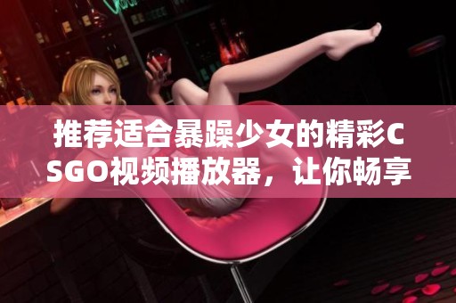 推荐适合暴躁少女的精彩CSGO视频播放器，让你畅享游戏乐趣与激情时刻