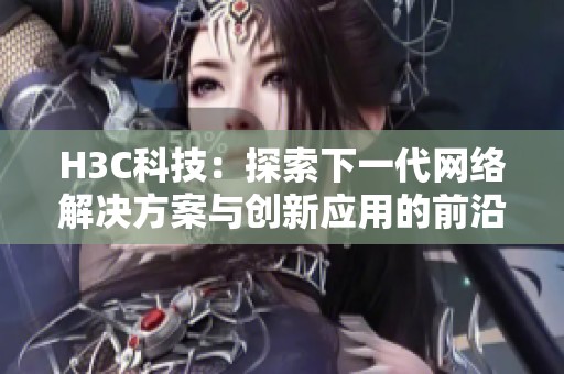 H3C科技：探索下一代网络解决方案与创新应用的前沿动态
