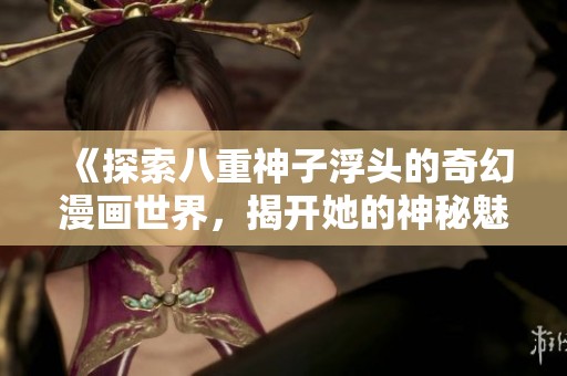 《探索八重神子浮头的奇幻漫画世界，揭开她的神秘魅力》